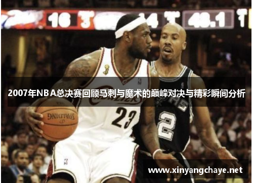 2007年NBA总决赛回顾马刺与魔术的巅峰对决与精彩瞬间分析